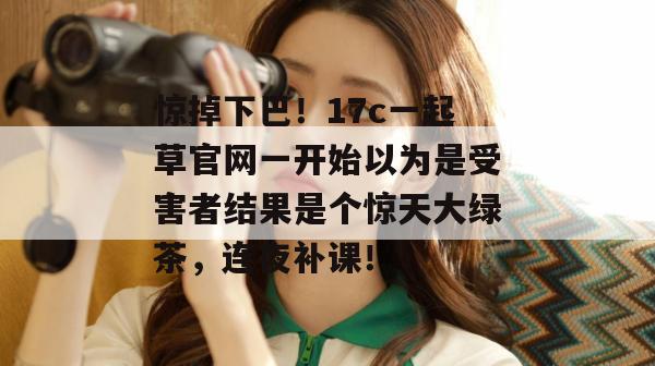 惊掉下巴！17c一起草官网一开始以为是受害者结果是个惊天大绿茶，连夜补课！