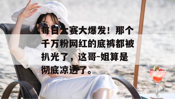 每日大赛大爆发！那个千万粉网红的底裤都被扒光了，这哥-姐算是彻底凉透了。