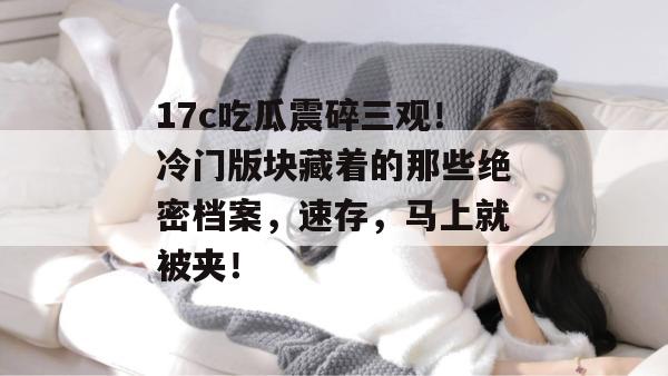 17c吃瓜震碎三观！冷门版块藏着的那些绝密档案，速存，马上就被夹！