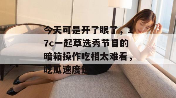 今天可是开了眼了，17c一起草选秀节目的暗箱操作吃相太难看，吃瓜速度进！